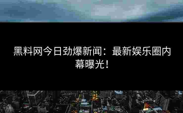 黑料网今日劲爆新闻：最新娱乐圈内幕曝光！