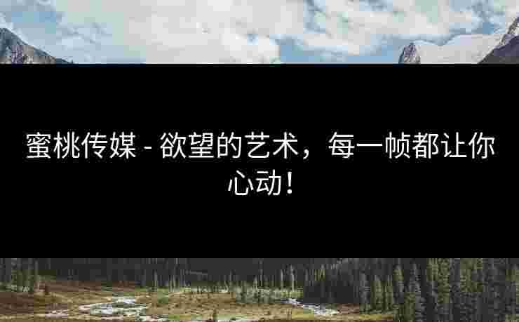 蜜桃传媒 - 欲望的艺术，每一帧都让你心动！