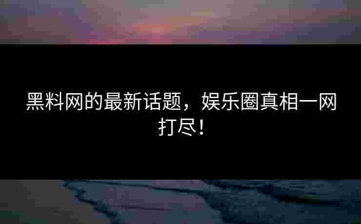 黑料网的最新话题，娱乐圈真相一网打尽！