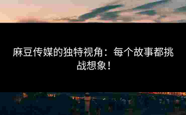 麻豆传媒的独特视角：每个故事都挑战想象！