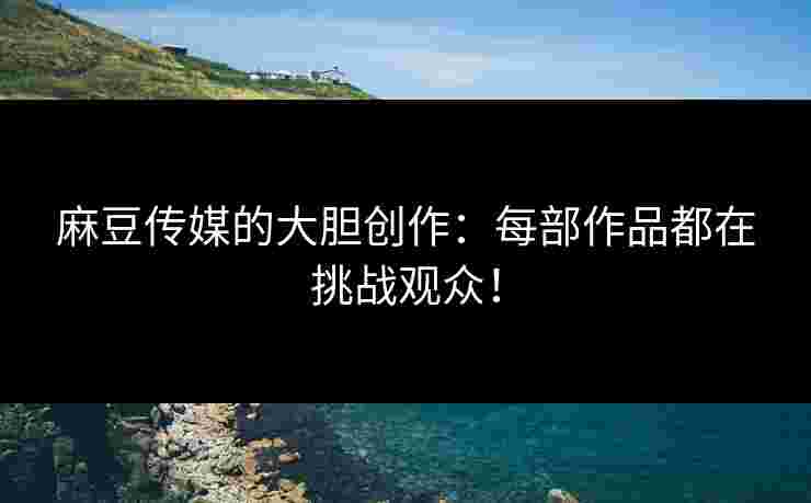 麻豆传媒的大胆创作：每部作品都在挑战观众！