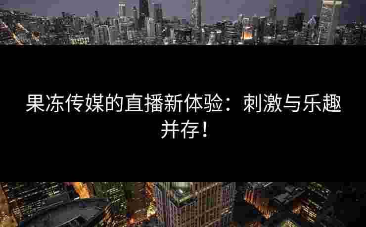 果冻传媒的直播新体验：刺激与乐趣并存！