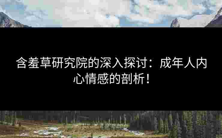 含羞草研究院的深入探讨：成年人内心情感的剖析！