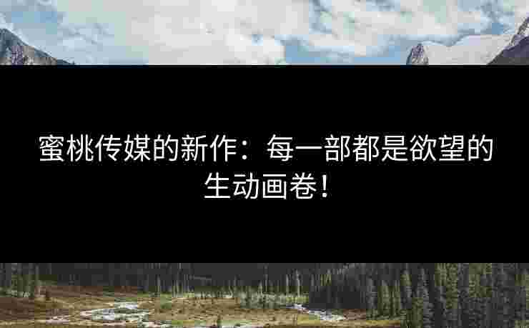 蜜桃传媒的新作：每一部都是欲望的生动画卷！