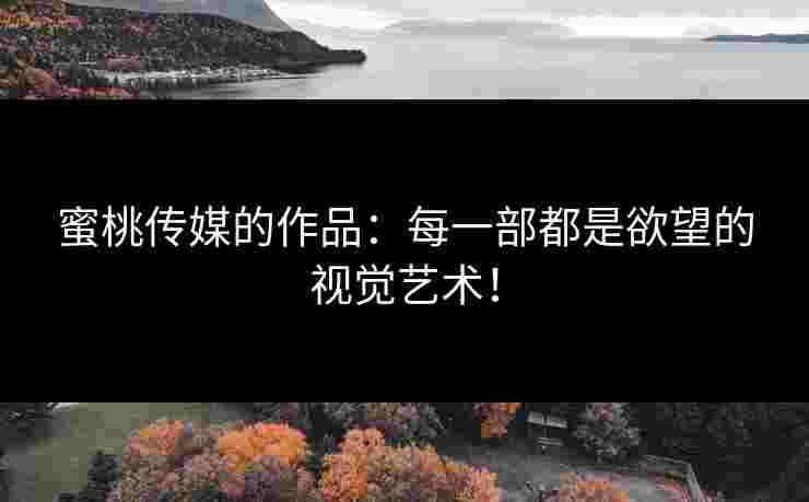 蜜桃传媒的作品：每一部都是欲望的视觉艺术！