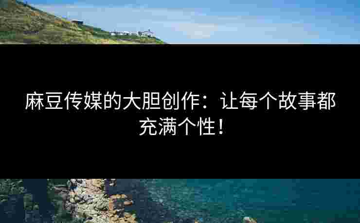 麻豆传媒的大胆创作：让每个故事都充满个性！