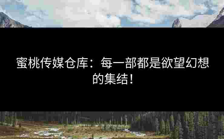 蜜桃传媒仓库：每一部都是欲望幻想的集结！