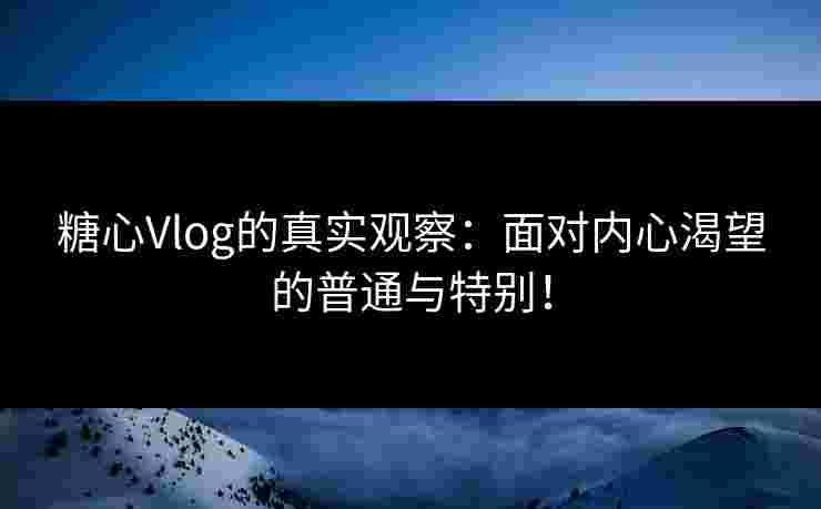 糖心Vlog的真实观察：面对内心渴望的普通与特别！