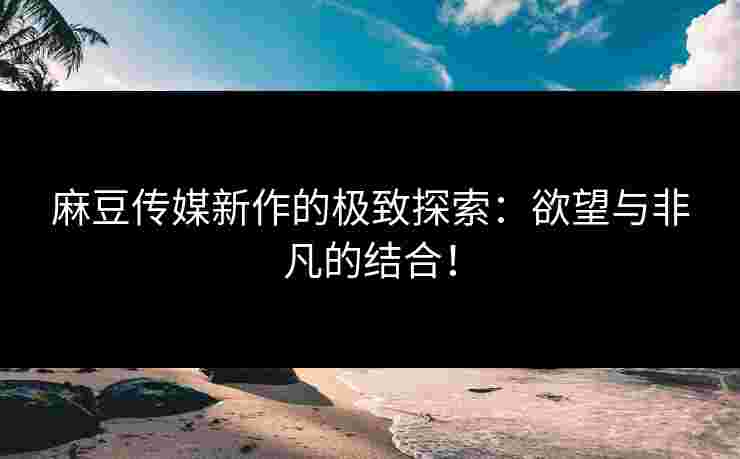 麻豆传媒新作的极致探索：欲望与非凡的结合！