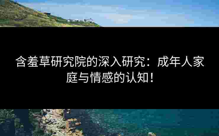 含羞草研究院的深入研究：成年人家庭与情感的认知！