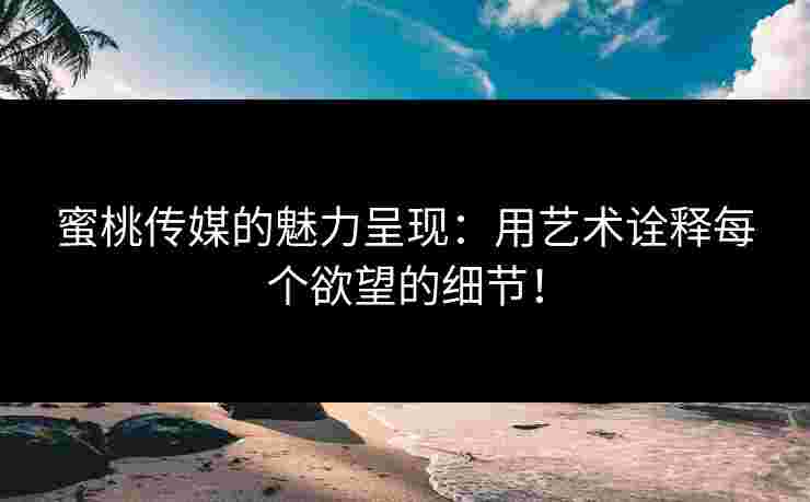 蜜桃传媒的魅力呈现：用艺术诠释每个欲望的细节！
