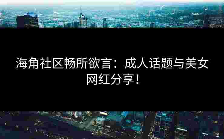 海角社区畅所欲言：成人话题与美女网红分享！