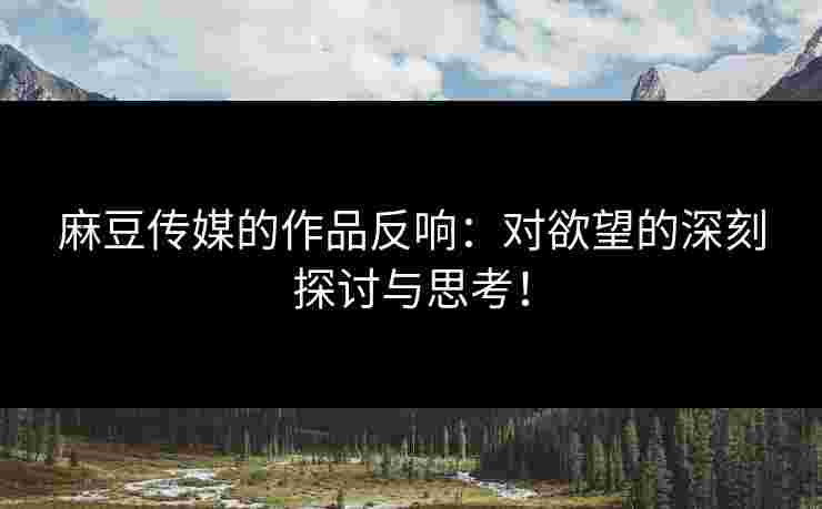 麻豆传媒的作品反响：对欲望的深刻探讨与思考！