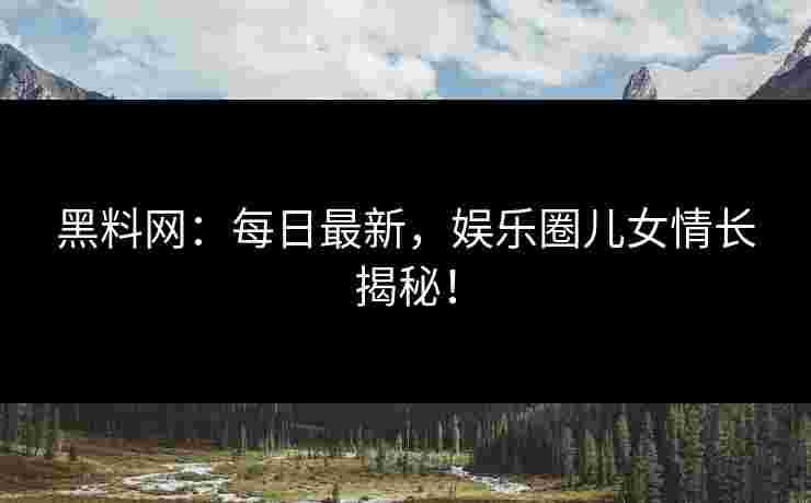 黑料网：每日最新，娱乐圈儿女情长揭秘！