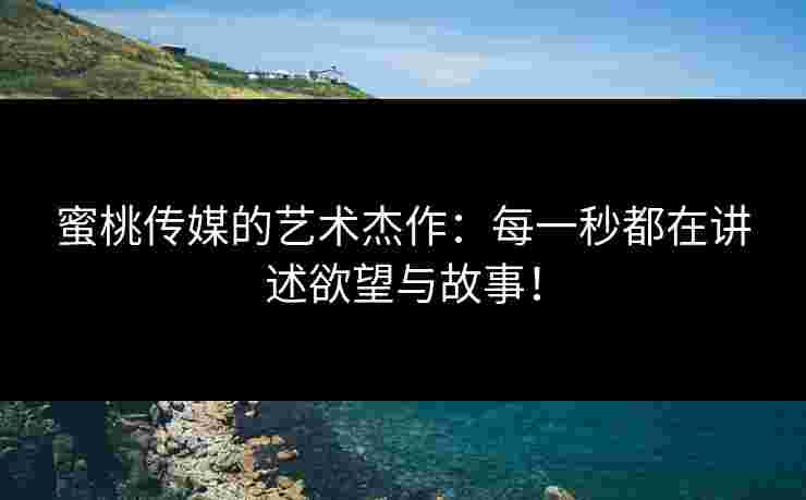 蜜桃传媒的艺术杰作：每一秒都在讲述欲望与故事！