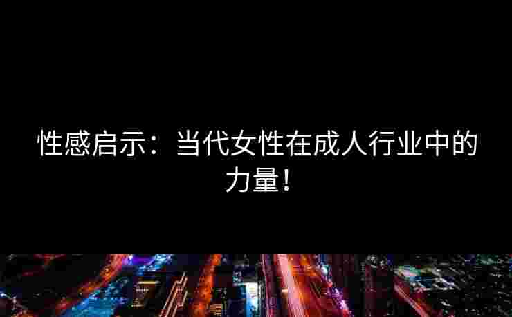 性感启示:当代女性在成人行业中的力量!