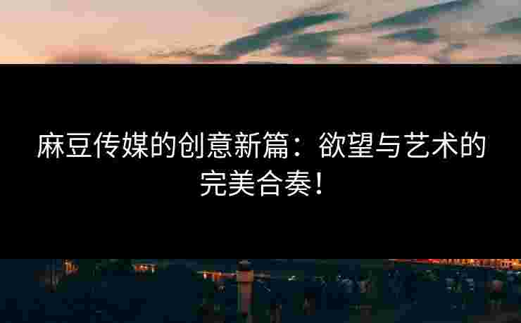 麻豆传媒的创意新篇:欲望与艺术的完美合奏!