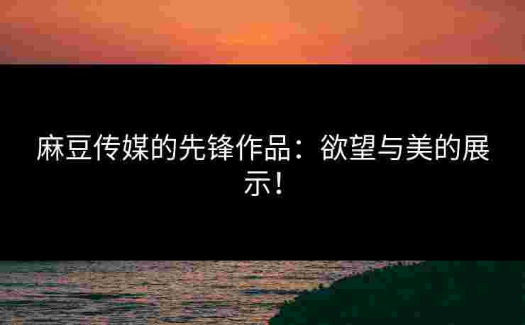 麻豆传媒的先锋作品:欲望与美的展示!
