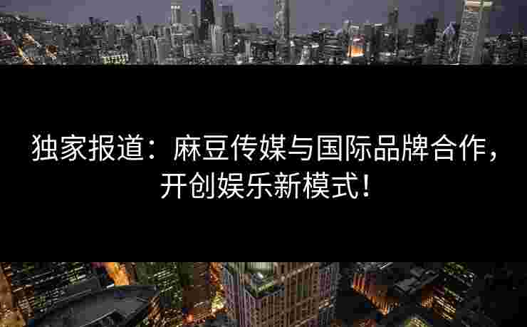 独家报道:麻豆传媒与国际品牌合作,开创娱乐新模式!
