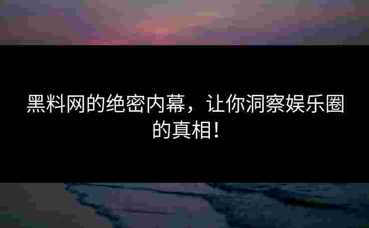 黑料网的绝密内幕，让你洞察娱乐圈的真相！