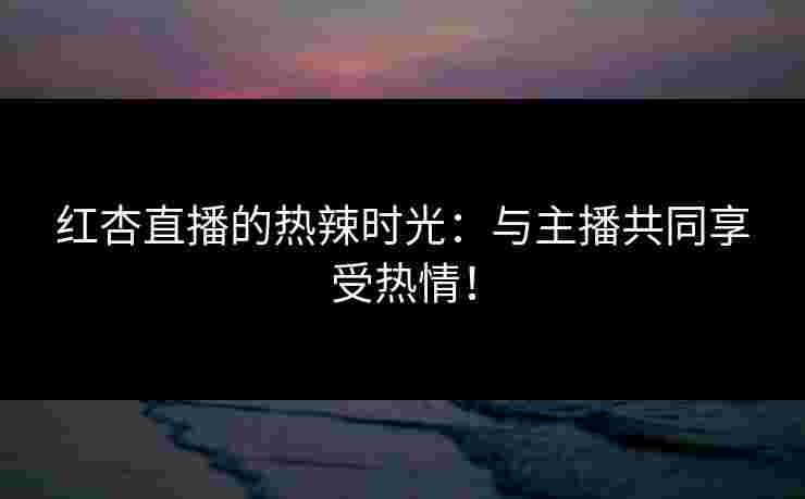 红杏直播的热辣时光：与主播共同享受热情！