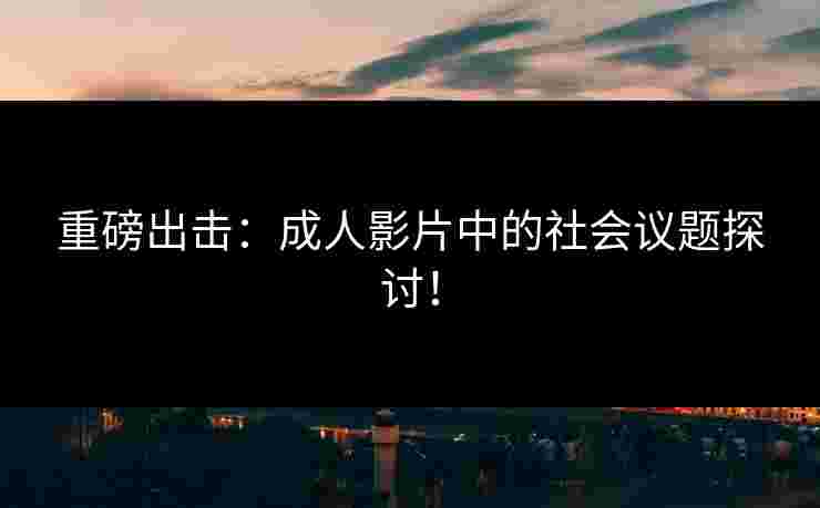 重磅出击：成人影片中的社会议题探讨！