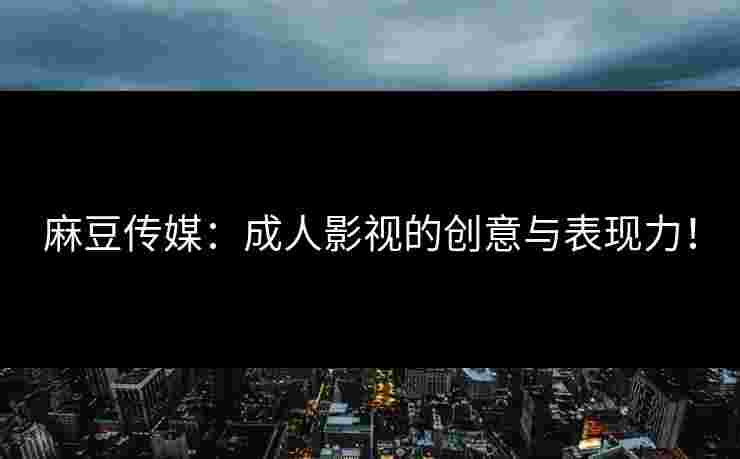 麻豆传媒：成人影视的创意与表现力！