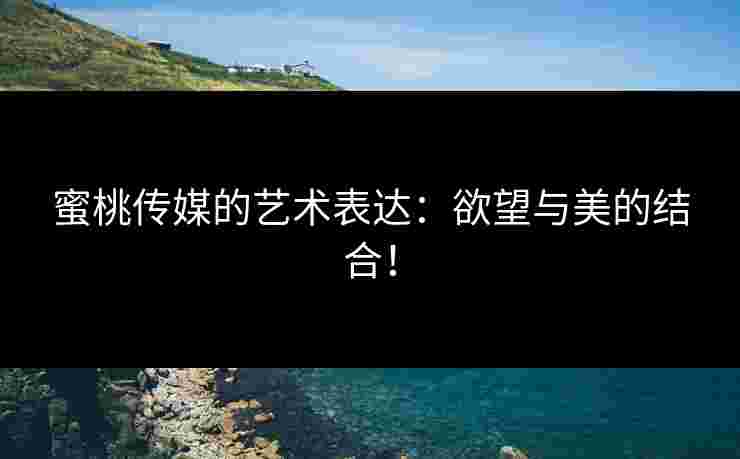 蜜桃传媒的艺术表达：欲望与美的结合！