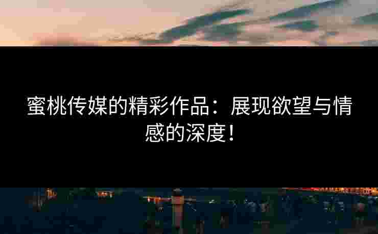 蜜桃传媒的精彩作品：展现欲望与情感的深度！