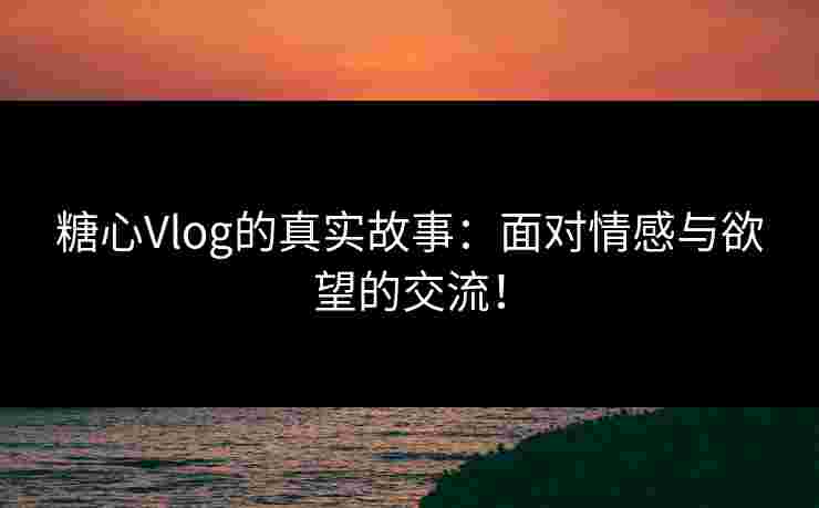 糖心Vlog的真实故事：面对情感与欲望的交流！