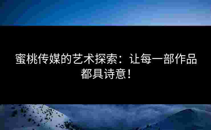 蜜桃传媒的艺术探索：让每一部作品都具诗意！