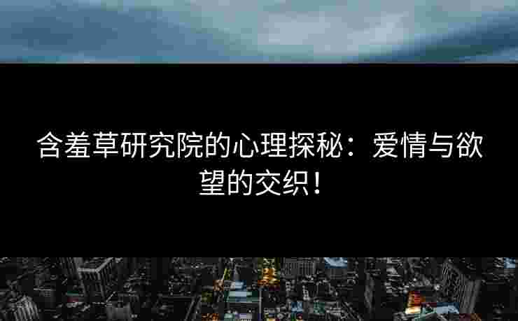 含羞草研究院的心理探秘：爱情与欲望的交织！