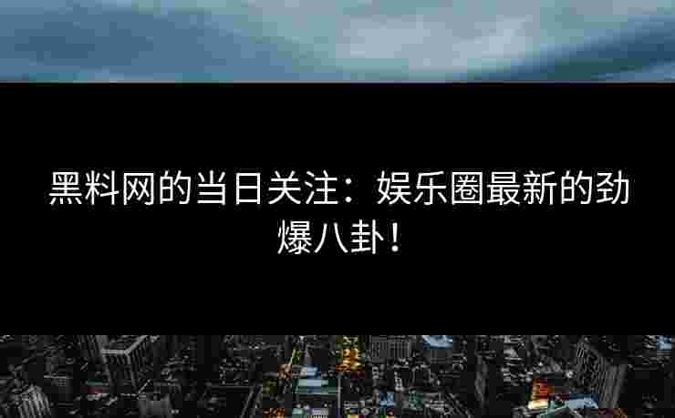 黑料网的当日关注：娱乐圈最新的劲爆八卦！