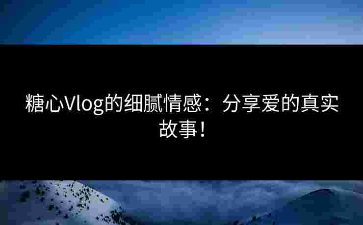 糖心Vlog的细腻情感:分享爱的真实故事!