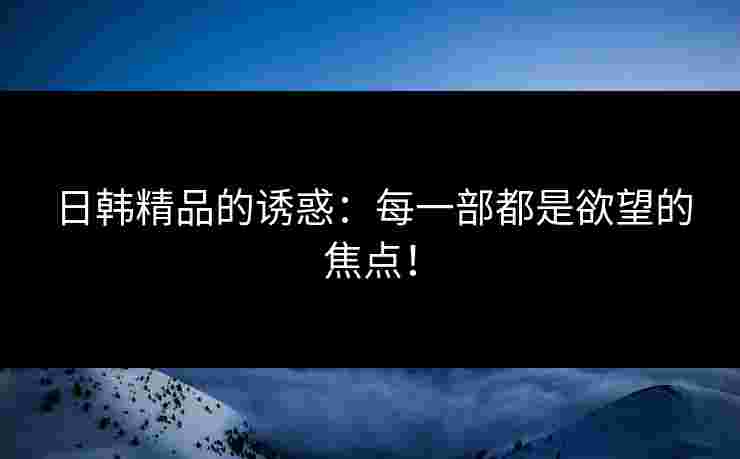 日韩精品的诱惑：每一部都是欲望的焦点！
