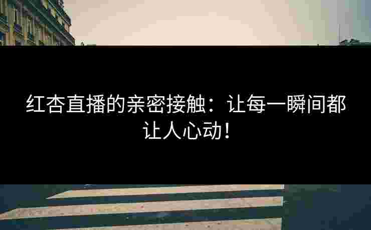 红杏直播的亲密接触：让每一瞬间都让人心动！