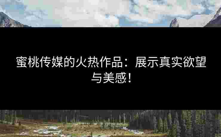 蜜桃传媒的火热作品：展示真实欲望与美感！