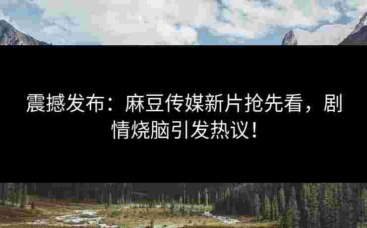 震撼发布：麻豆传媒新片抢先看，剧情烧脑引发热议！