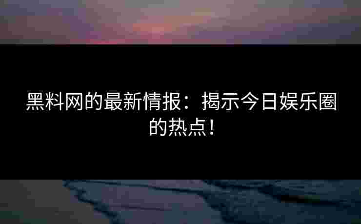 黑料网的最新情报：揭示今日娱乐圈的热点！