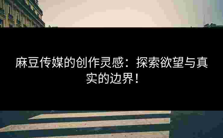 麻豆传媒的创作灵感：探索欲望与真实的边界！