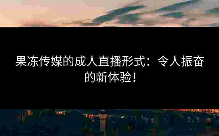 果冻传媒的成人直播形式：令人振奋的新体验！