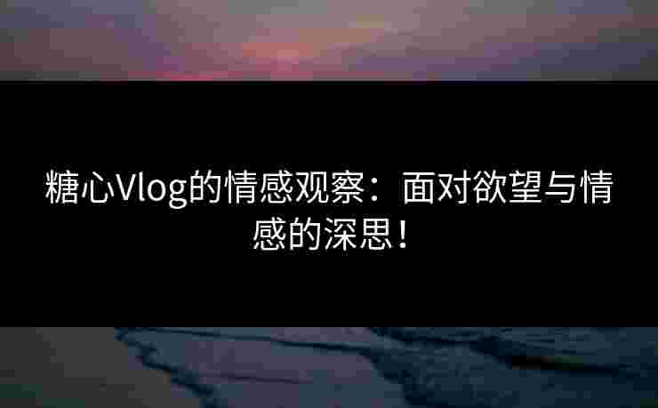 糖心Vlog的情感观察：面对欲望与情感的深思！