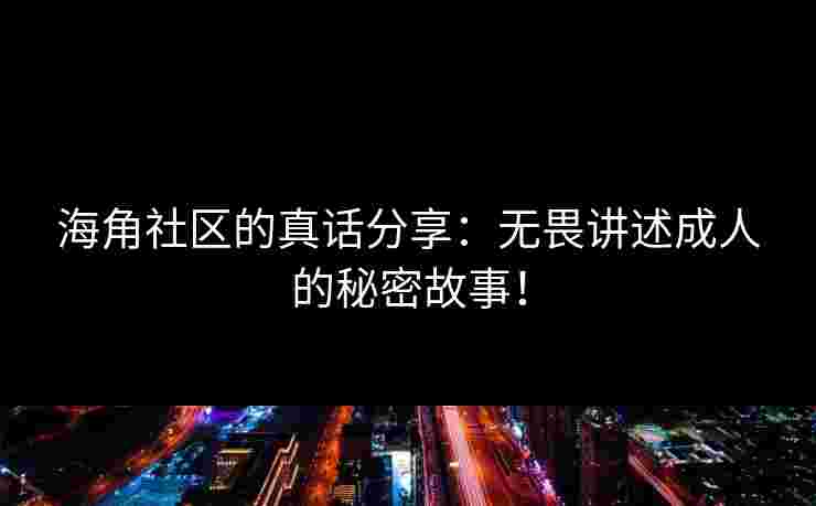 海角社区的真话分享：无畏讲述成人的秘密故事！