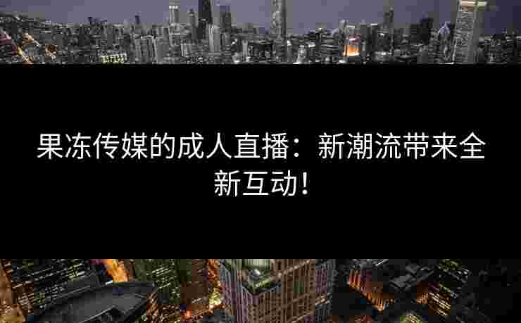果冻传媒的成人直播：新潮流带来全新互动！