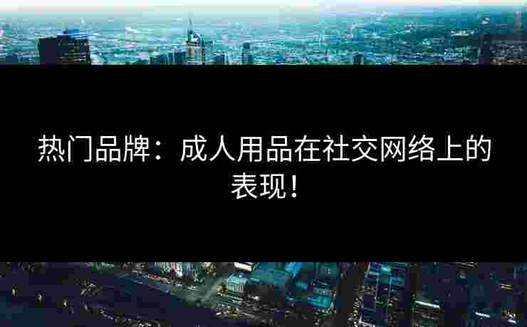 热门品牌:成人用品在社交网络上的表现! 热门品牌:成人用品在社交网络上的表现!
