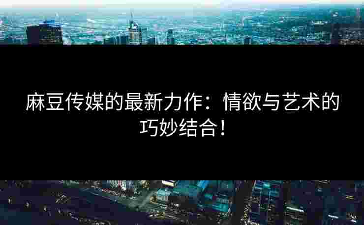 麻豆传媒的最新力作:情欲与艺术的巧妙结合! 麻豆传媒的最新力作:情欲与艺术的巧妙结合!