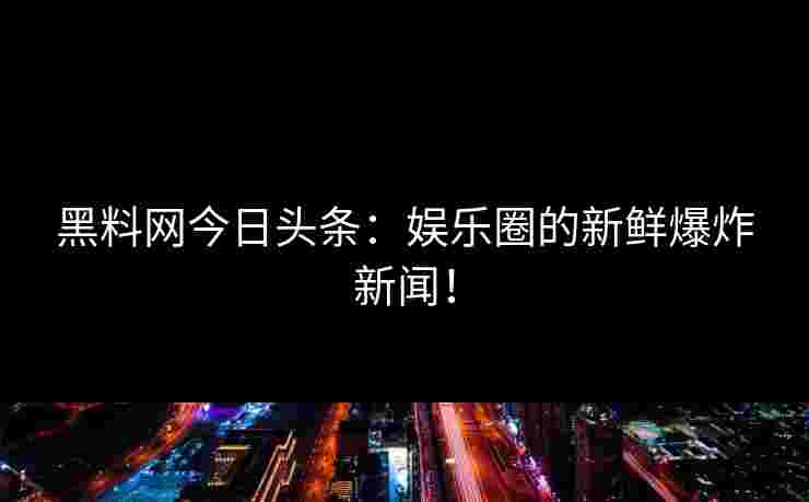 黑料网今日头条：娱乐圈的新鲜爆炸新闻！