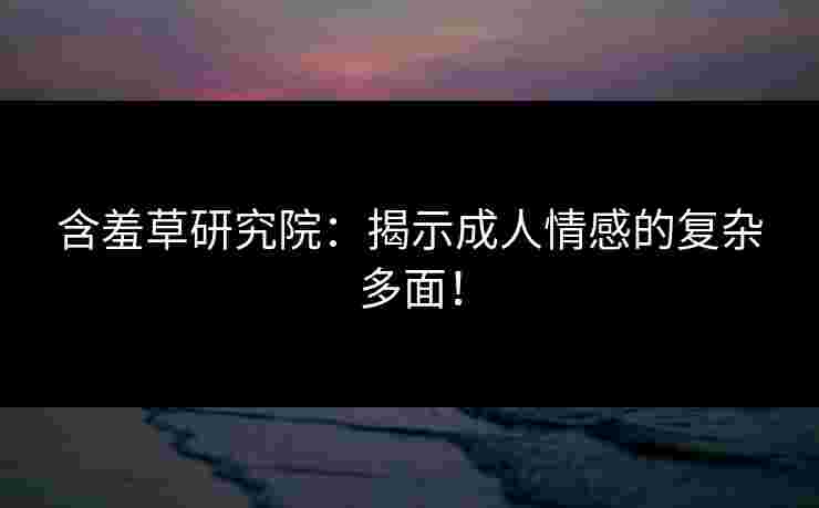 含羞草研究院:揭示成人情感的复杂多面! 含羞草研究院:揭示成人情感的复杂多面!