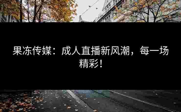 果冻传媒：成人直播新风潮，每一场精彩！