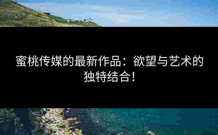 蜜桃传媒的最新作品：欲望与艺术的独特结合！